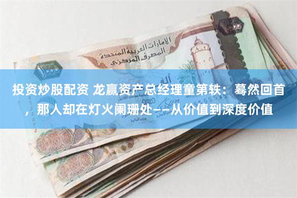 投资炒股配资 龙赢资产总经理童第轶：蓦然回首，那人却在灯火阑珊处——从价值到深度价值