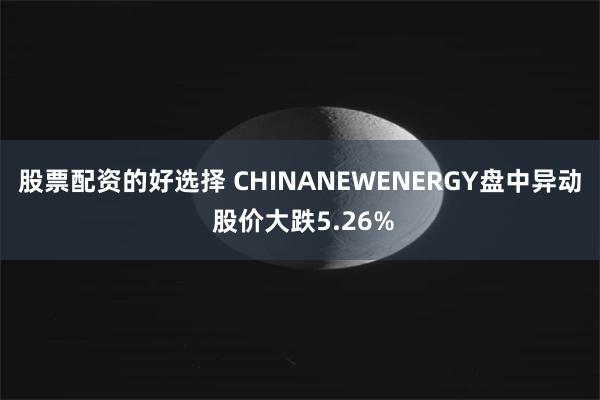 股票配资的好选择 CHINANEWENERGY盘中异动 股价大跌5.26%