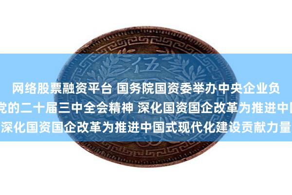 网络股票融资平台 国务院国资委举办中央企业负责人研讨班 学习贯彻党的二十届三中全会精神 深化国资国企改革为推进中国式现代化建设贡献力量