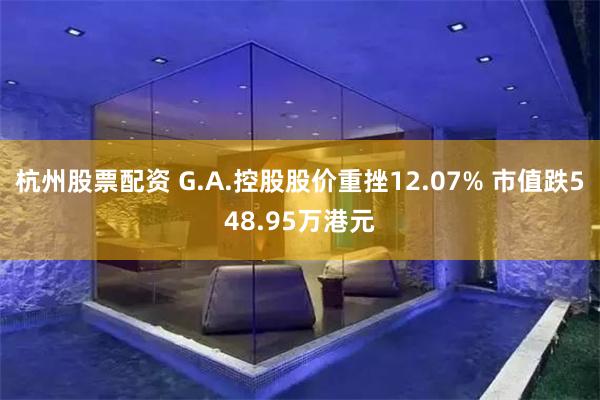 杭州股票配资 G.A.控股股价重挫12.07% 市值跌548.95万港元