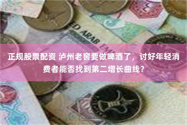 正规股票配资 泸州老窖要做啤酒了，讨好年轻消费者能否找到第二增长曲线？