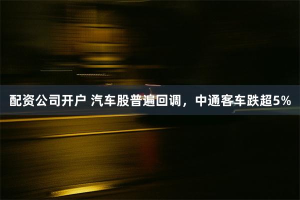 配资公司开户 汽车股普遍回调，中通客车跌超5%