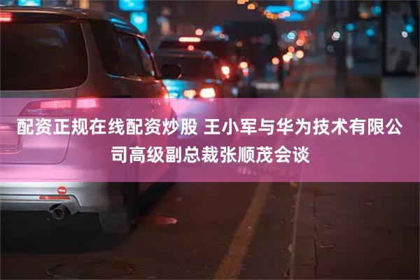 配资正规在线配资炒股 王小军与华为技术有限公司高级副总裁张顺茂会谈