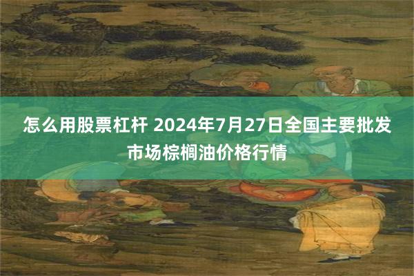 怎么用股票杠杆 2024年7月27日全国主要批发市场棕榈油价格行情