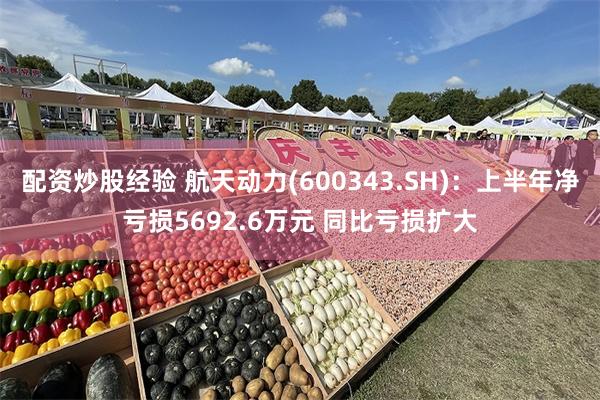 配资炒股经验 航天动力(600343.SH)：上半年净亏损5692.6万元 同比亏损扩大