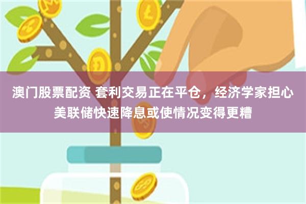 澳门股票配资 套利交易正在平仓，经济学家担心美联储快速降息或使情况变得更糟