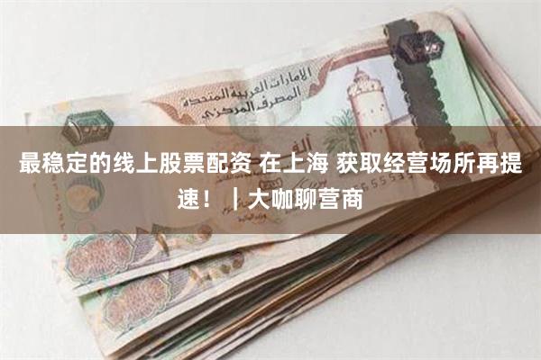 最稳定的线上股票配资 在上海 获取经营场所再提速！｜大咖聊营商