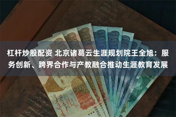 杠杆炒股配资 北京诸葛云生涯规划院王全旭：服务创新、跨界合作与产教融合推动生涯教育发展