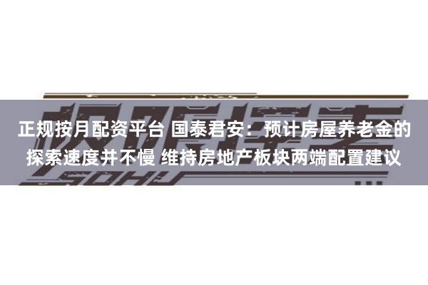 正规按月配资平台 国泰君安：预计房屋养老金的探索速度并不慢 维持房地产板块两端配置建议