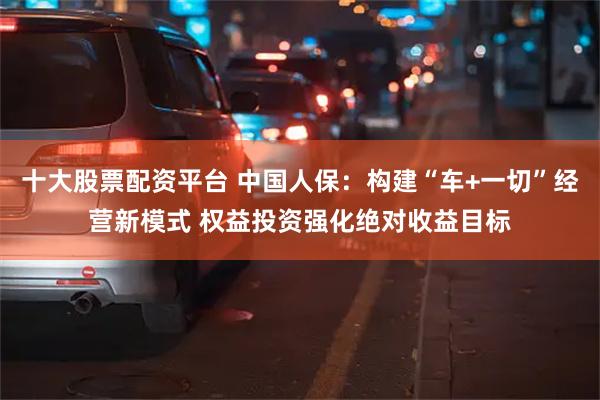 十大股票配资平台 中国人保：构建“车+一切”经营新模式 权益投资强化绝对收益目标