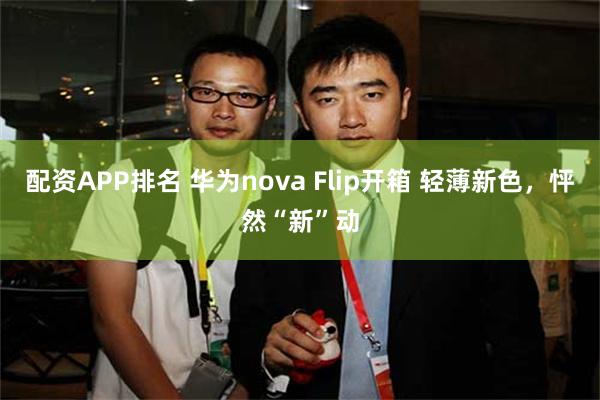 配资APP排名 华为nova Flip开箱 轻薄新色，怦然“新”动