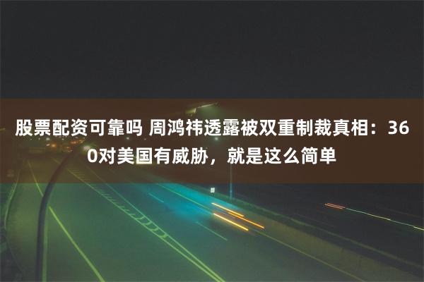 股票配资可靠吗 周鸿祎透露被双重制裁真相：360对美国有威胁，就是这么简单