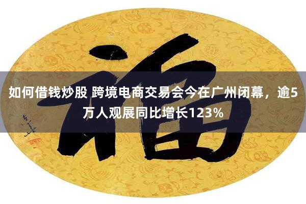 如何借钱炒股 跨境电商交易会今在广州闭幕，逾5万人观展同比增长123%