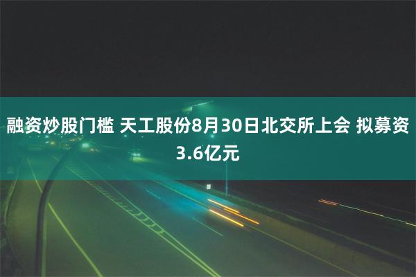 融资炒股门槛 天工股份8月30日北交所上会 拟募资3.6亿元