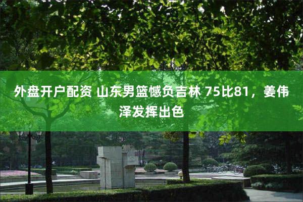 外盘开户配资 山东男篮憾负吉林 75比81，姜伟泽发挥出色