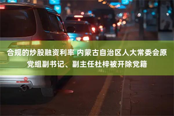 合规的炒股融资利率 内蒙古自治区人大常委会原党组副书记、副主任杜梓被开除党籍