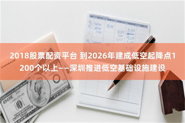 2018股票配资平台 到2026年建成低空起降点1200个以上——深圳推进低空基础设施建设