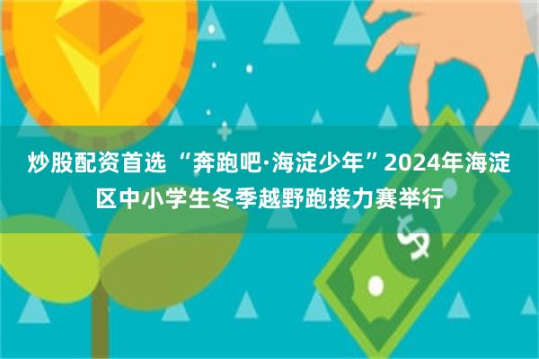 炒股配资首选 “奔跑吧·海淀少年”2024年海淀区中小学生冬季越野跑接力赛举行