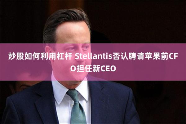 炒股如何利用杠杆 Stellantis否认聘请苹果前CFO担任新CEO