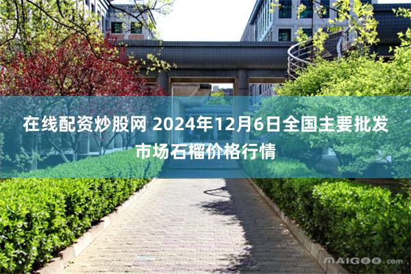 在线配资炒股网 2024年12月6日全国主要批发市场石榴价格行情