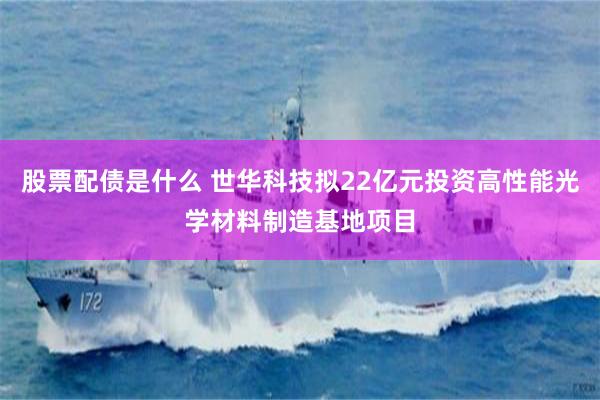 股票配债是什么 世华科技拟22亿元投资高性能光学材料制造基地项目