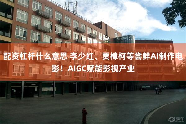 配资杠杆什么意思 李少红、贾樟柯等尝鲜AI制作电影！AIGC赋能影视产业