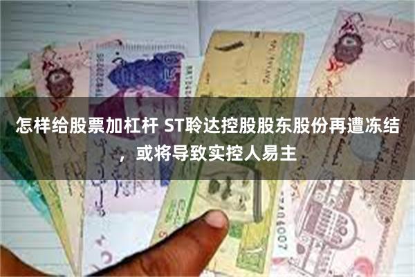 怎样给股票加杠杆 ST聆达控股股东股份再遭冻结，或将导致实控人易主