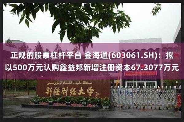 正规的股票杠杆平台 金海通(603061.SH)：拟以500万元认购鑫益邦新增注册资本67.3077万元