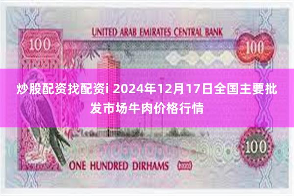 炒股配资找配资i 2024年12月17日全国主要批发市场牛肉价格行情