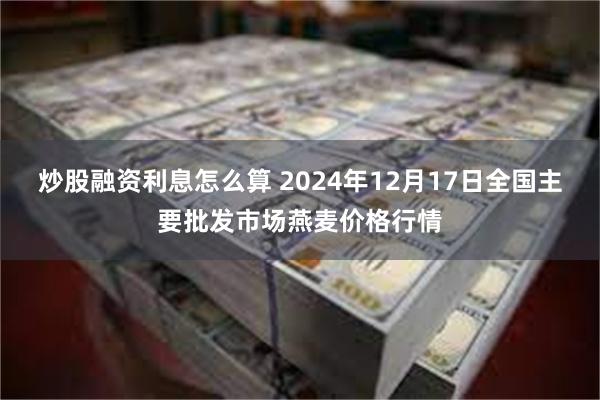 炒股融资利息怎么算 2024年12月17日全国主要批发市场燕麦价格行情