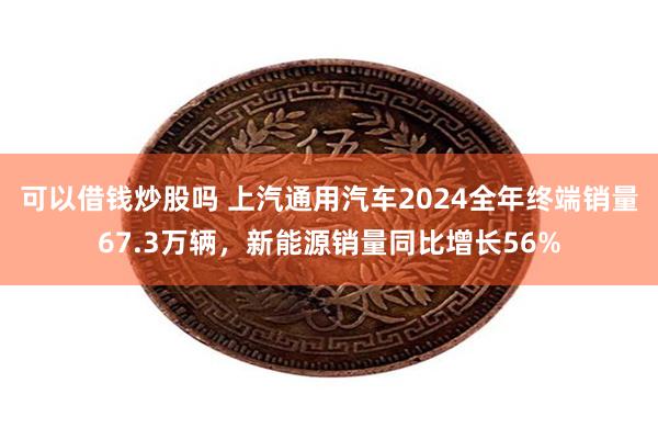 可以借钱炒股吗 上汽通用汽车2024全年终端销量67.3万辆，新能源销量同比增长56%