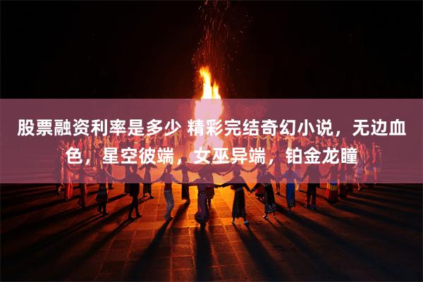 股票融资利率是多少 精彩完结奇幻小说，无边血色，星空彼端，女巫异端，铂金龙瞳