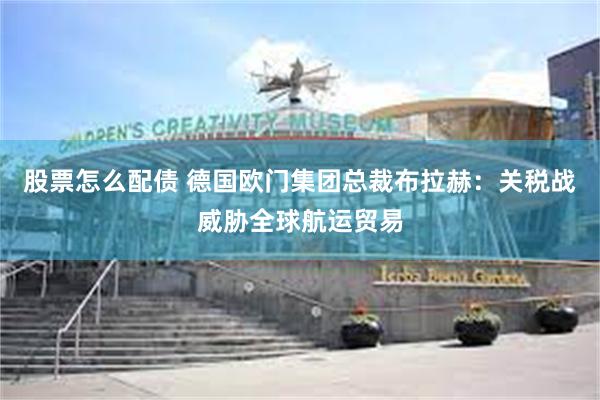 股票怎么配债 德国欧门集团总裁布拉赫：关税战威胁全球航运贸易