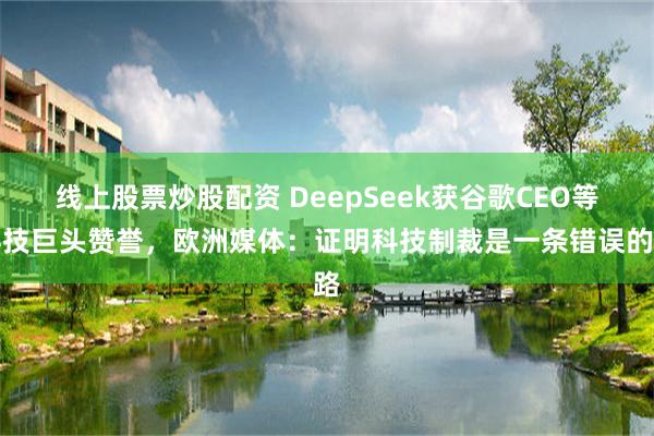 线上股票炒股配资 DeepSeek获谷歌CEO等科技巨头赞誉，欧洲媒体：证明科技制裁是一条错误的路