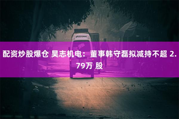 配资炒股爆仓 昊志机电：董事韩守磊拟减持不超 2.79万 股