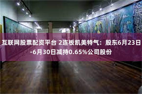 互联网股票配资平台 2连板凯美特气：股东6月23日-6月30日减持0.65%公司股份