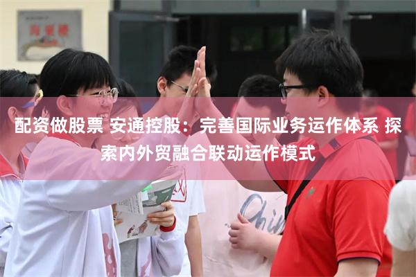 配资做股票 安通控股：完善国际业务运作体系 探索内外贸融合联动运作模式